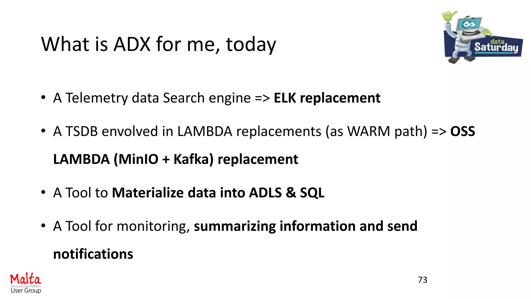 What is ADX for me, today
• A Telemetry data Search engine => ELK replacement
• A TSDB envolved in LAMBDA replacements (as WARM path) => OSS
LAMBDA (MinIO + Kafka) replacement
• A Tool to Materialize data into ADLS & SQL
• A Tool for monitoring, summarizing information and send
notifications
73
 