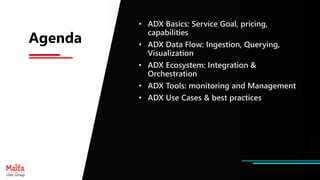 Agenda
• ADX Basics: Service Goal, pricing,
capabilities
• ADX Data Flow: Ingestion, Querying,
Visualization
• ADX Ecosystem: Integration &
Orchestration
• ADX Tools: monitoring and Management
• ADX Use Cases & best practices
 