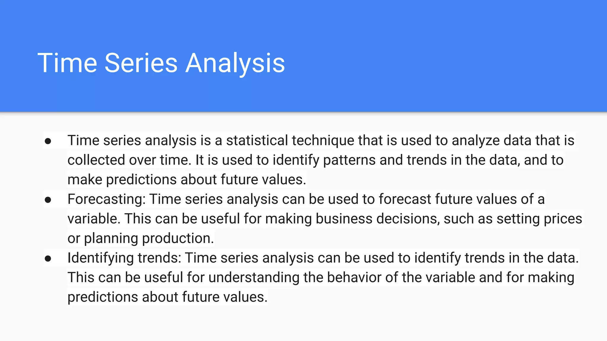 Time Series Analysis
● Time series analysis is a statistical technique that is used to analyze data that is
collected over time. It is used to identify patterns and trends in the data, and to
make predictions about future values.
● Forecasting: Time series analysis can be used to forecast future values of a
variable. This can be useful for making business decisions, such as setting prices
or planning production.
● Identifying trends: Time series analysis can be used to identify trends in the data.
This can be useful for understanding the behavior of the variable and for making
predictions about future values.
 