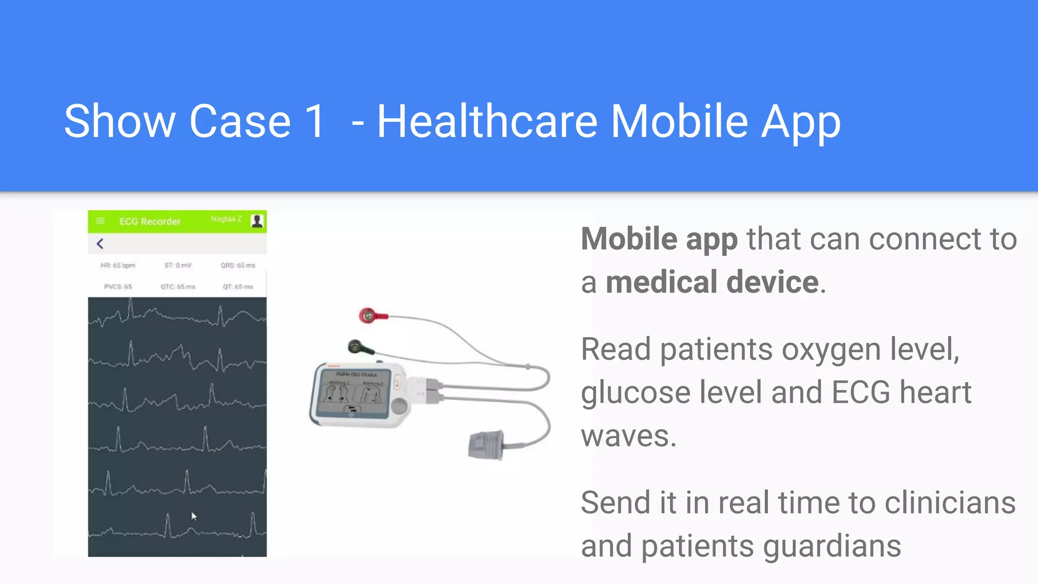 Show Case 1 - Healthcare Mobile App
Mobile app that can connect to
a medical device.
Read patients oxygen level,
glucose level and ECG heart
waves.
Send it in real time to clinicians
and patients guardians
 