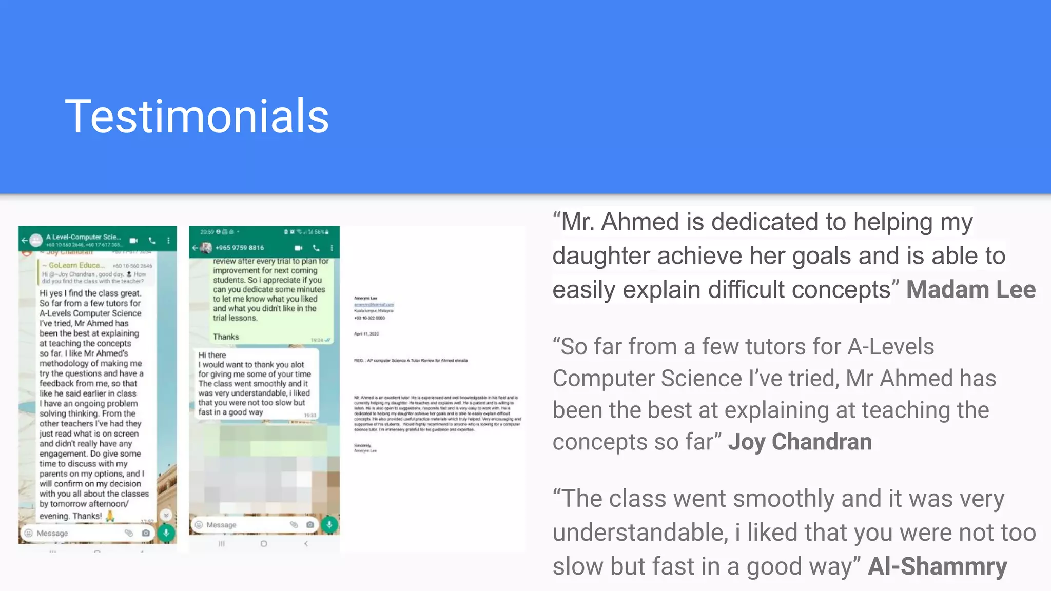 Testimonials
“Mr. Ahmed is dedicated to helping my
daughter achieve her goals and is able to
easily explain difficult concepts” Madam Lee
“So far from a few tutors for A-Levels
Computer Science I’ve tried, Mr Ahmed has
been the best at explaining at teaching the
concepts so far” Joy Chandran
“The class went smoothly and it was very
understandable, i liked that you were not too
slow but fast in a good way” Al-Shammry
 