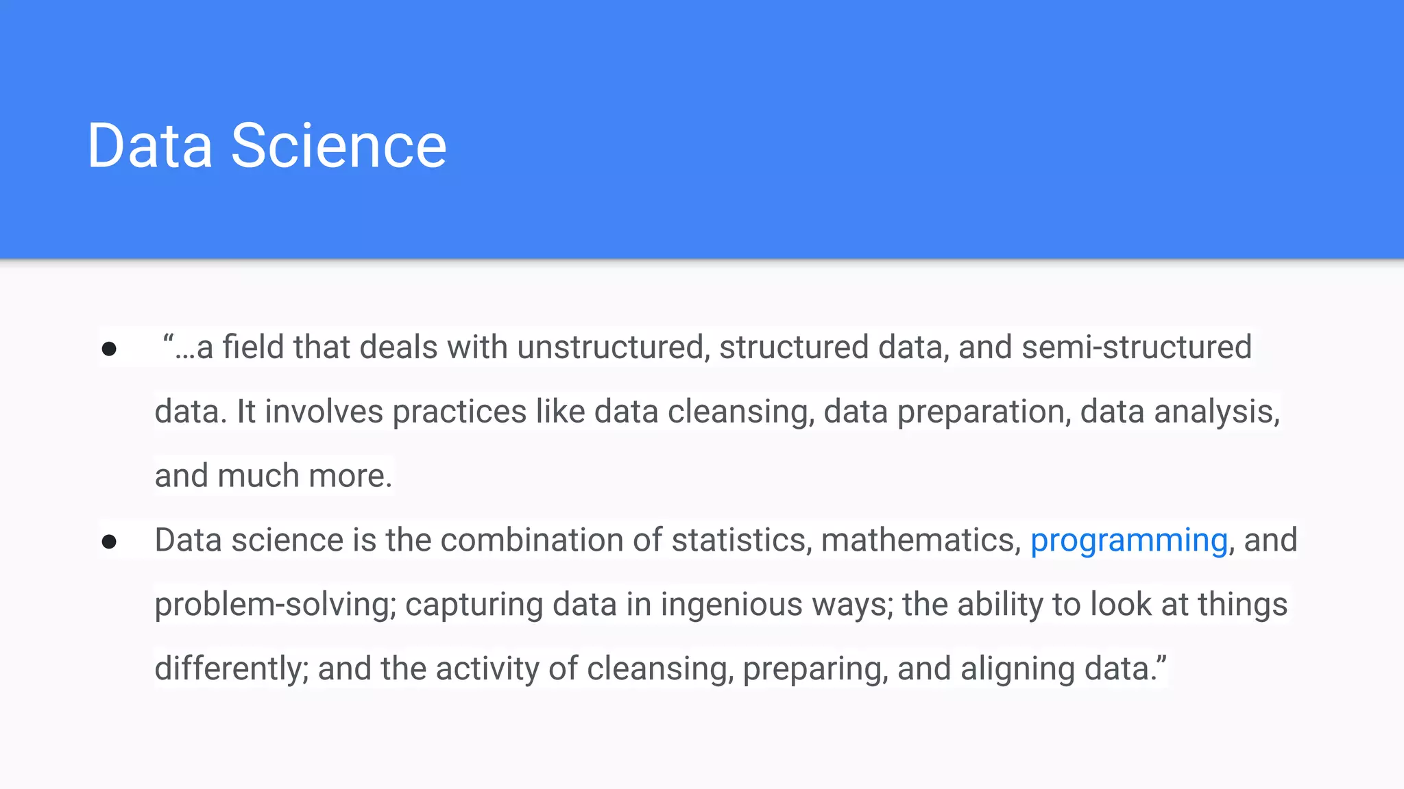 Data Science
● “…a ﬁeld that deals with unstructured, structured data, and semi-structured
data. It involves practices like data cleansing, data preparation, data analysis,
and much more.
● Data science is the combination of statistics, mathematics, programming, and
problem-solving; capturing data in ingenious ways; the ability to look at things
differently; and the activity of cleansing, preparing, and aligning data.”
 