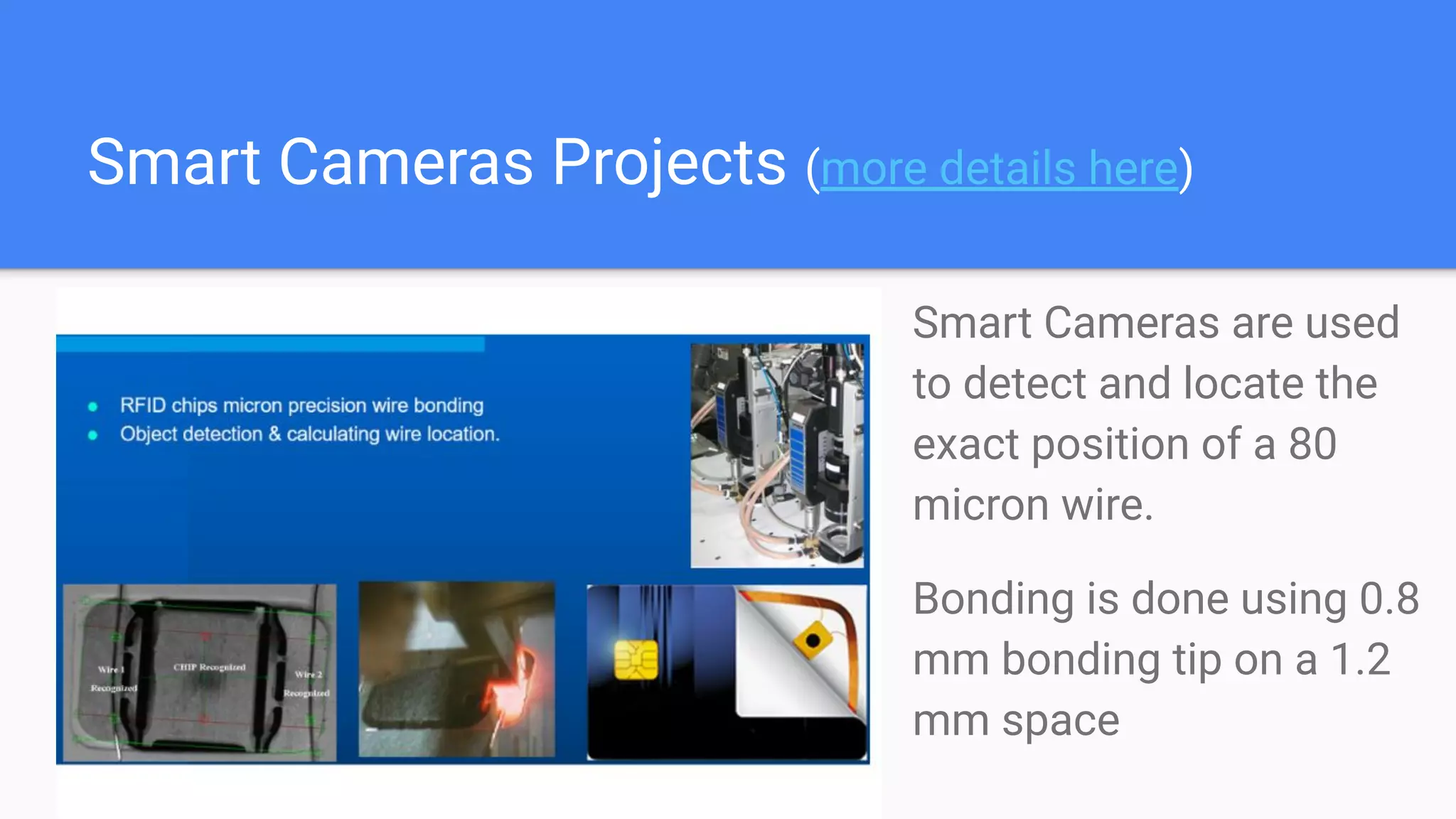 Smart Cameras Projects (more details here)
Smart Cameras are used
to detect and locate the
exact position of a 80
micron wire.
Bonding is done using 0.8
mm bonding tip on a 1.2
mm space
 