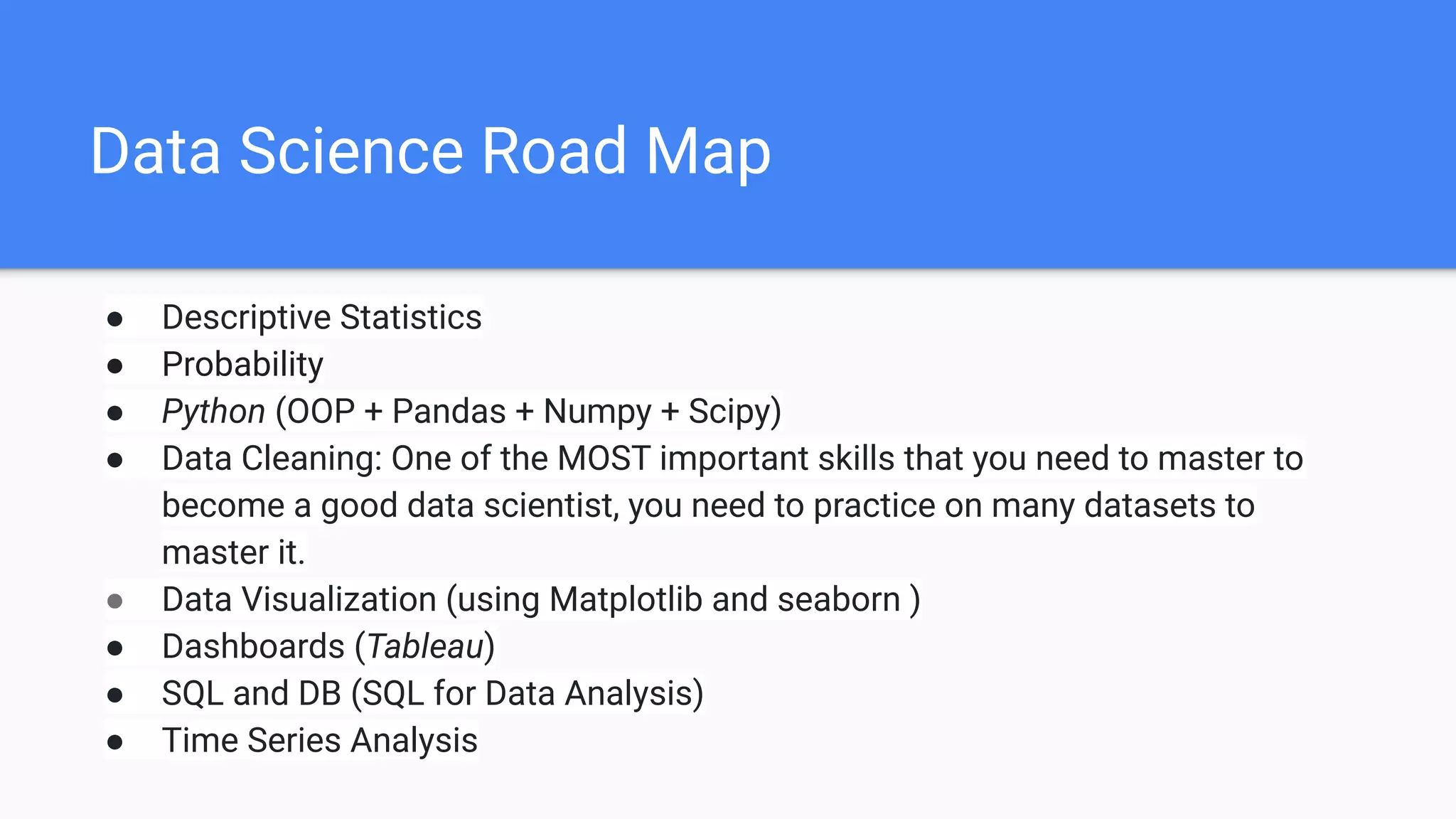 Data Science Road Map
● Descriptive Statistics
● Probability
● Python (OOP + Pandas + Numpy + Scipy)
● Data Cleaning: One of the MOST important skills that you need to master to
become a good data scientist, you need to practice on many datasets to
master it.
● Data Visualization (using Matplotlib and seaborn )
● Dashboards (Tableau)
● SQL and DB (SQL for Data Analysis)
● Time Series Analysis
 