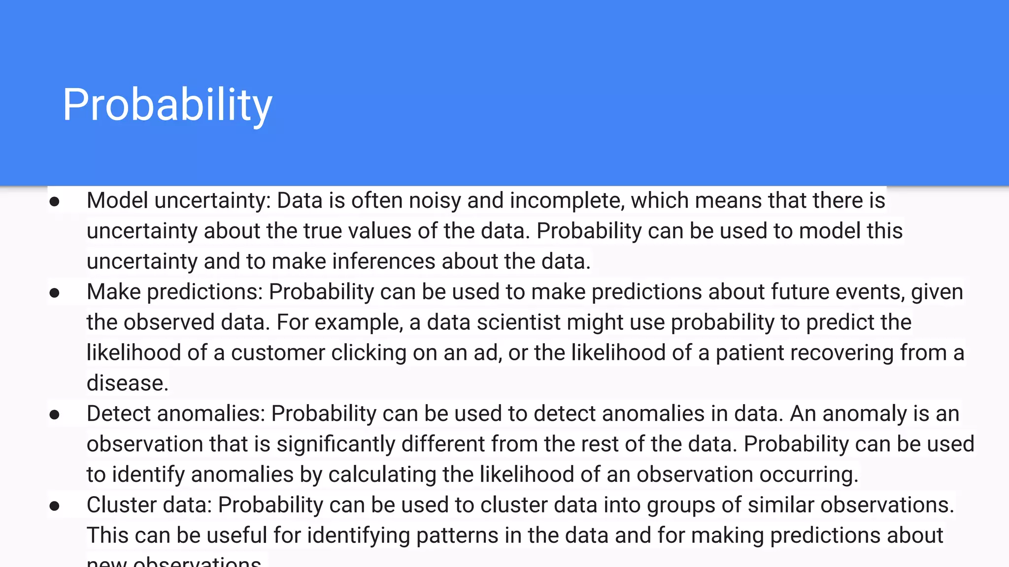 Probability
● Model uncertainty: Data is often noisy and incomplete, which means that there is
uncertainty about the true values of the data. Probability can be used to model this
uncertainty and to make inferences about the data.
● Make predictions: Probability can be used to make predictions about future events, given
the observed data. For example, a data scientist might use probability to predict the
likelihood of a customer clicking on an ad, or the likelihood of a patient recovering from a
disease.
● Detect anomalies: Probability can be used to detect anomalies in data. An anomaly is an
observation that is signiﬁcantly different from the rest of the data. Probability can be used
to identify anomalies by calculating the likelihood of an observation occurring.
● Cluster data: Probability can be used to cluster data into groups of similar observations.
This can be useful for identifying patterns in the data and for making predictions about
 