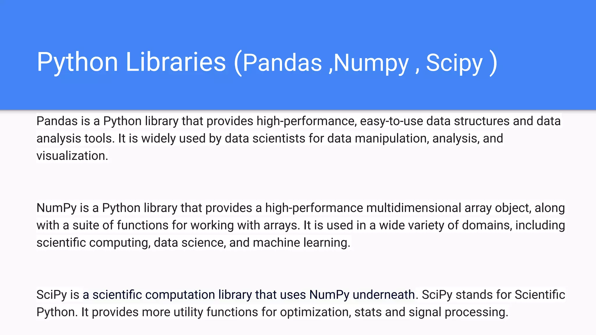 Python Libraries (Pandas ,Numpy , Scipy )
Pandas is a Python library that provides high-performance, easy-to-use data structures and data
analysis tools. It is widely used by data scientists for data manipulation, analysis, and
visualization.
NumPy is a Python library that provides a high-performance multidimensional array object, along
with a suite of functions for working with arrays. It is used in a wide variety of domains, including
scientiﬁc computing, data science, and machine learning.
SciPy is a scientiﬁc computation library that uses NumPy underneath. SciPy stands for Scientiﬁc
Python. It provides more utility functions for optimization, stats and signal processing.
 