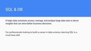 SQL & DB
It helps data scientists access, manage, and analyze large data sets to derive
insights that can drive better business decisions.
For professionals looking to build a career in data science, learning SQL is a
must-have skill
 