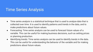 Time Series Analysis
● Time series analysis is a statistical technique that is used to analyze data that is
collected over time. It is used to identify patterns and trends in the data, and to
make predictions about future values.
● Forecasting: Time series analysis can be used to forecast future values of a
variable. This can be useful for making business decisions, such as setting prices
or planning production.
● Identifying trends: Time series analysis can be used to identify trends in the data.
This can be useful for understanding the behavior of the variable and for making
predictions about future values.
 