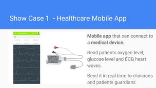 Show Case 1 - Healthcare Mobile App
Mobile app that can connect to
a medical device.
Read patients oxygen level,
glucose level and ECG heart
waves.
Send it in real time to clinicians
and patients guardians
 