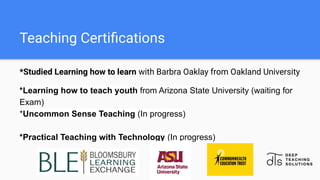 Teaching Certiﬁcations
*Studied Learning how to learn with Barbra Oaklay from Oakland University
*Learning how to teach youth from Arizona State University (waiting for
Exam)
*Uncommon Sense Teaching (In progress)
*Practical Teaching with Technology (In progress)
 