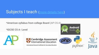 Subjects I teach (more details here)
*American syllabus from college Board (AP CS A)
*IGCSE CS A- Level
 