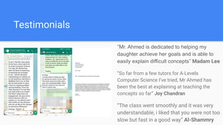 Testimonials
“Mr. Ahmed is dedicated to helping my
daughter achieve her goals and is able to
easily explain difficult concepts” Madam Lee
“So far from a few tutors for A-Levels
Computer Science I’ve tried, Mr Ahmed has
been the best at explaining at teaching the
concepts so far” Joy Chandran
“The class went smoothly and it was very
understandable, i liked that you were not too
slow but fast in a good way” Al-Shammry
 