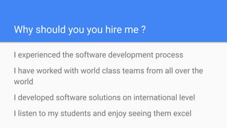 Why should you you hire me ?
I experienced the software development process
I have worked with world class teams from all over the
world
I developed software solutions on international level
I listen to my students and enjoy seeing them excel
 