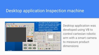 Desktop application Inspection machine
Desktop application was
developed using VB to
control cartesian robotic
arm with a smart camera
to measure product
dimensions
 
