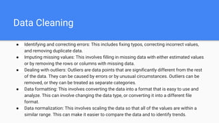 Data Cleaning
● Identifying and correcting errors: This includes ﬁxing typos, correcting incorrect values,
and removing duplicate data.
● Imputing missing values: This involves ﬁlling in missing data with either estimated values
or by removing the rows or columns with missing data.
● Dealing with outliers: Outliers are data points that are signiﬁcantly different from the rest
of the data. They can be caused by errors or by unusual circumstances. Outliers can be
removed, or they can be treated as separate categories.
● Data formatting: This involves converting the data into a format that is easy to use and
analyze. This can involve changing the data type, or converting it into a different ﬁle
format.
● Data normalization: This involves scaling the data so that all of the values are within a
similar range. This can make it easier to compare the data and to identify trends.
 