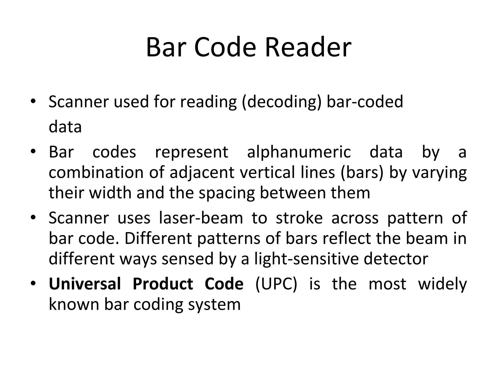 Bar Code Reader Scanner used for reading (decoding) bar-coded data  Bar codes represent alphanumeric data by a combination of adjacent vertical lines (bars) by varying their width and the spacing between them Scanner uses laser-beam to stroke across pattern of bar code. Different patterns of bars reflect the beam in different ways sensed by a light-sensitive detector Universal Product Code  (UPC) is the most widely known bar coding system 