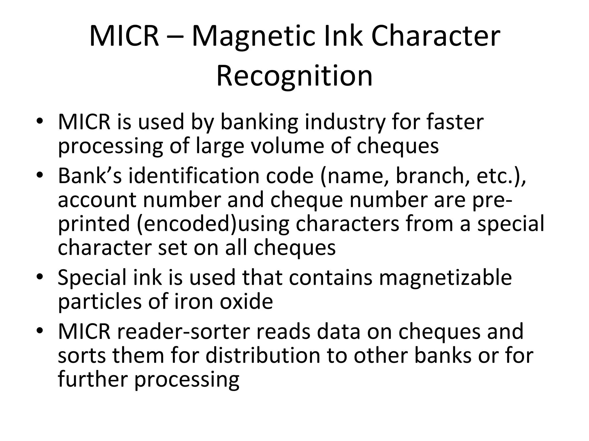 MICR – Magnetic Ink Character Recognition MICR is used by banking industry for faster processing of large volume of cheques Bank’s identification code (name, branch, etc.), account number and cheque number are pre-printed (encoded)using characters from a special character set on all cheques Special ink is used that contains magnetizable particles of iron oxide MICR reader-sorter reads data on cheques and sorts them for distribution to other banks or for further processing 