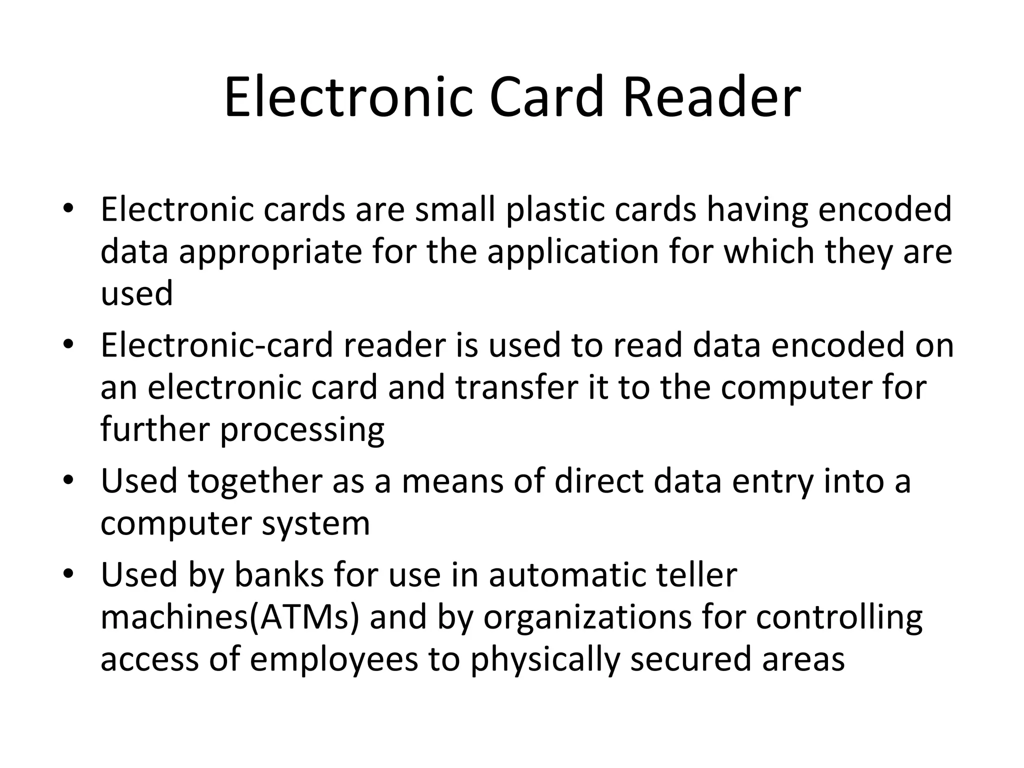 Electronic Card Reader Electronic cards are small plastic cards having encoded data appropriate for the application for which they are used Electronic-card reader is used to read data encoded on an electronic card and transfer it to the computer for further processing Used together as a means of direct data entry into a computer system Used by banks for use in automatic teller machines(ATMs) and by organizations for controlling access of employees to physically secured areas 