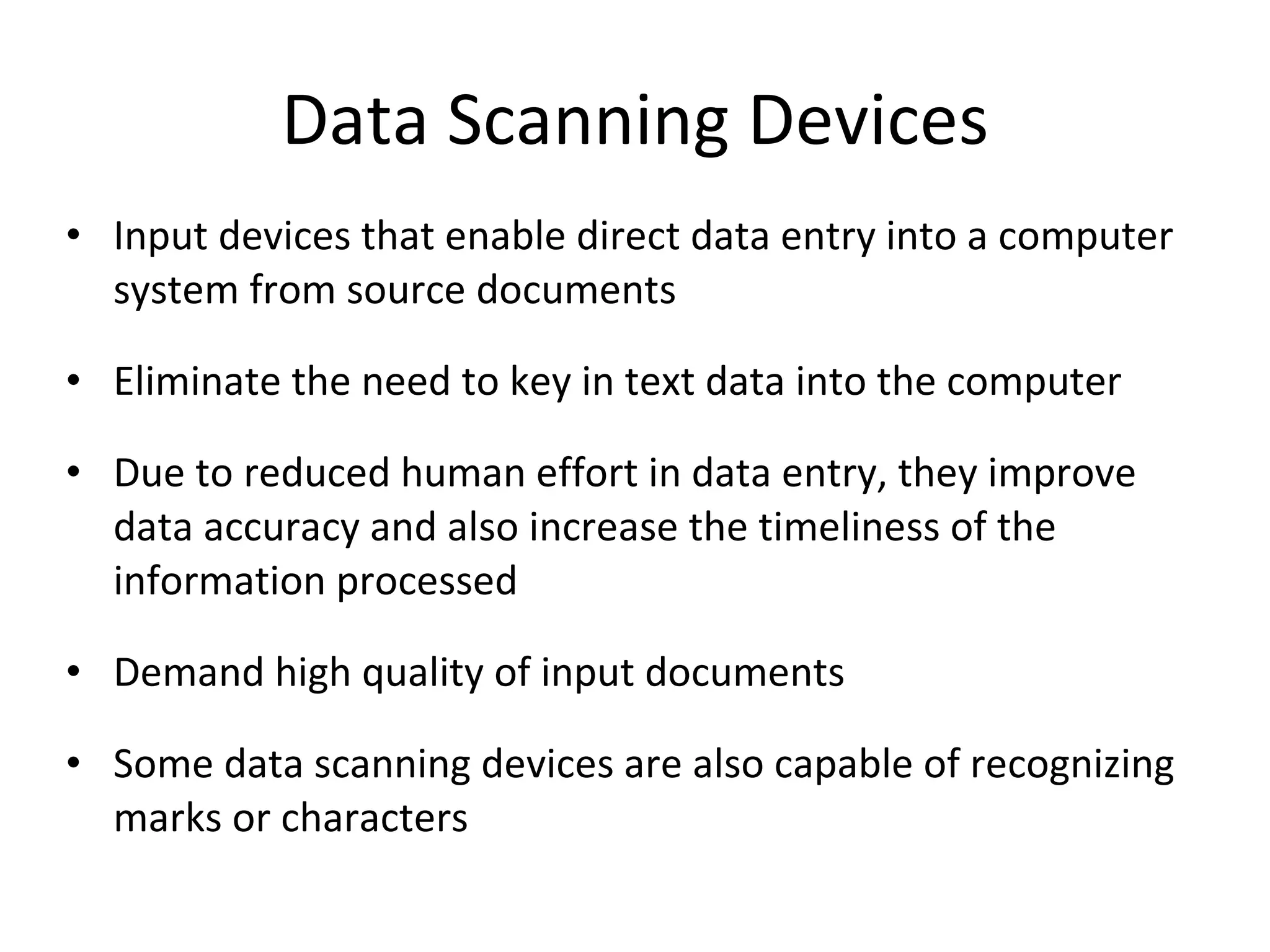 Data Scanning Devices Input devices that enable direct data entry into a computer system from source documents Eliminate the need to key in text data into the computer Due to reduced human effort in data entry, they improve data accuracy and also increase the timeliness of the information processed Demand high quality of input documents Some data scanning devices are also capable of recognizing marks or characters 