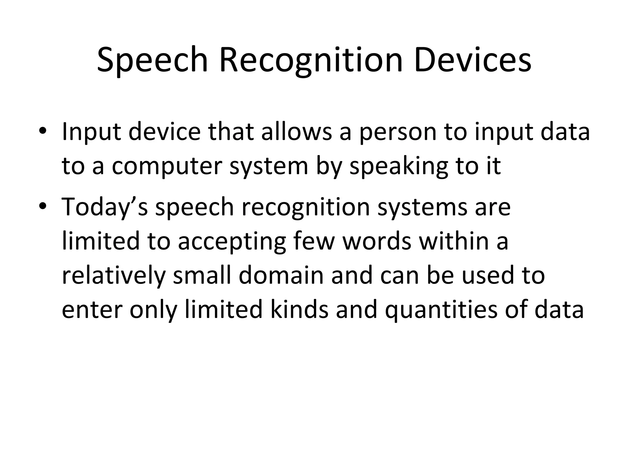 Speech Recognition Devices Input device that allows a person to input data to a computer system by speaking to it Today’s speech recognition systems are limited to accepting few words within a relatively small domain and can be used to enter only limited kinds and quantities of data 