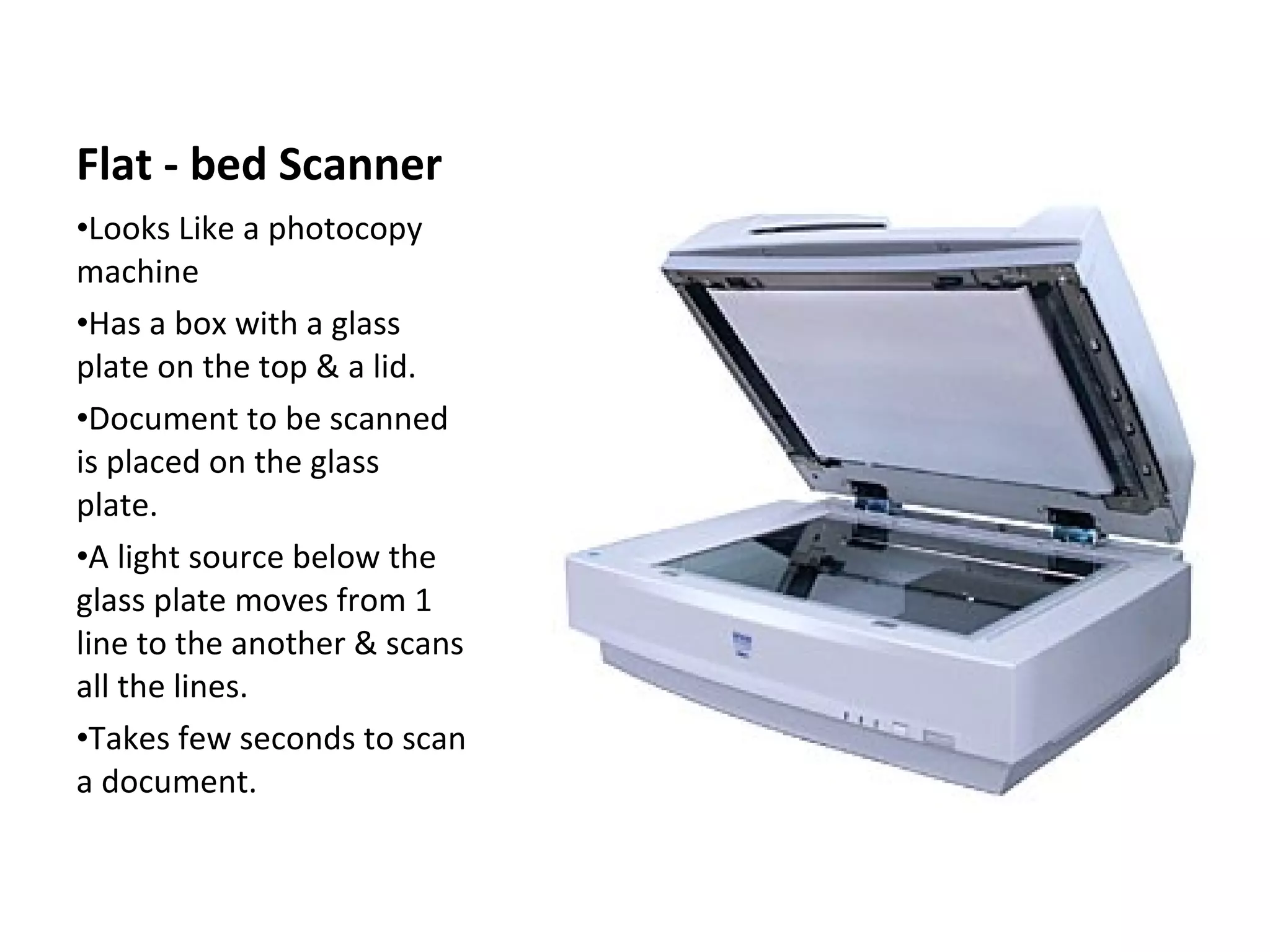 Flat - bed Scanner Looks Like a photocopy machine Has a box with a glass plate on the top & a lid. Document to be scanned is placed on the glass plate. A light source below the glass plate moves from 1 line to the another & scans all the lines. Takes few seconds to scan a document. 