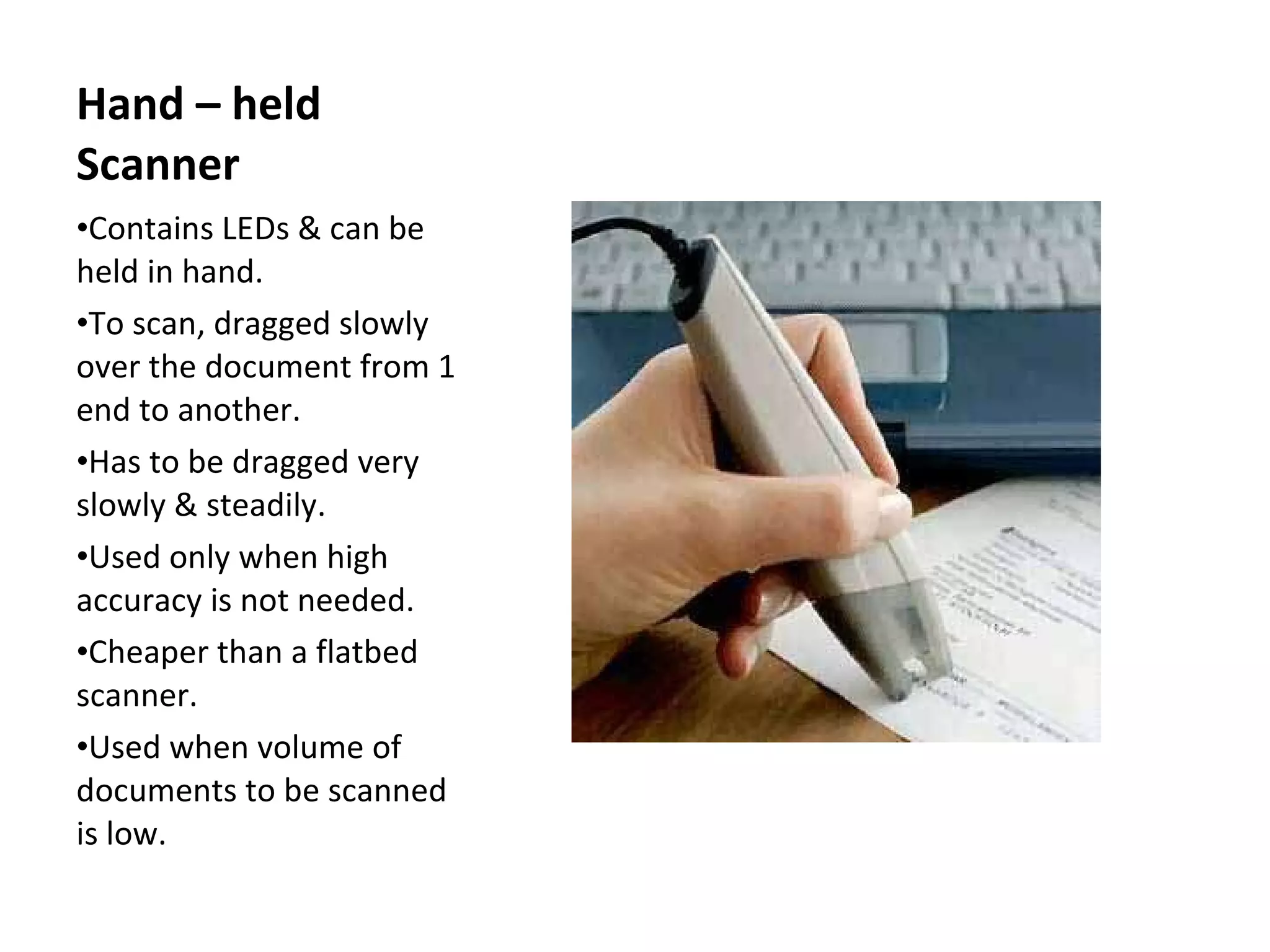 Hand – held Scanner Contains LEDs & can be held in hand. To scan, dragged slowly over the document from 1 end to another. Has to be dragged very slowly & steadily. Used only when high accuracy is not needed. Cheaper than a flatbed scanner. Used when volume of documents to be scanned is low. 