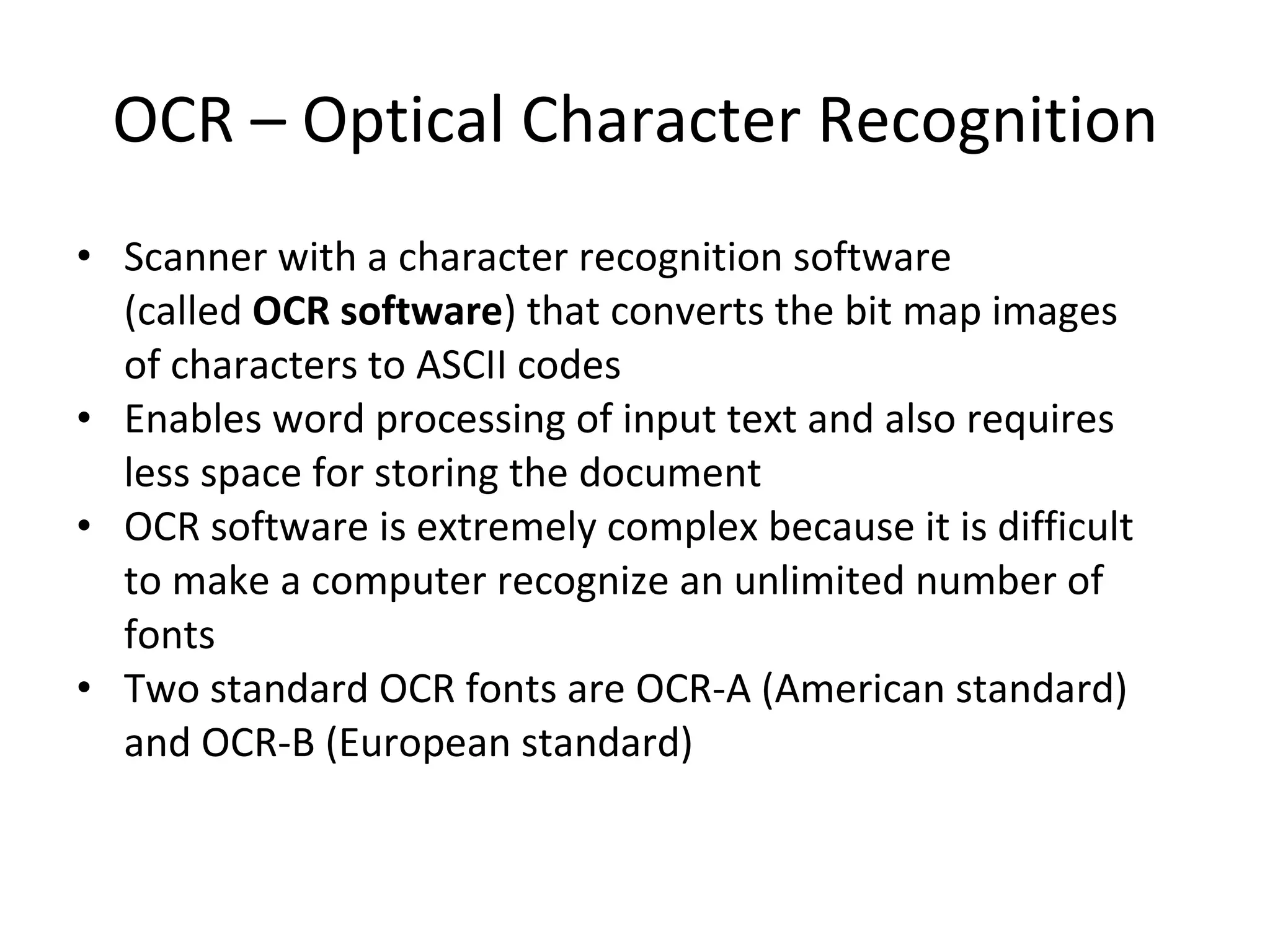 OCR – Optical Character Recognition Scanner with a character recognition software (called  OCR software ) that converts the bit map images of characters to ASCII codes Enables word processing of input text and also requires less space for storing the document  OCR software is extremely complex because it is difficult to make a computer recognize an unlimited number of fonts Two standard OCR fonts are OCR-A (American standard) and OCR-B (European standard) 