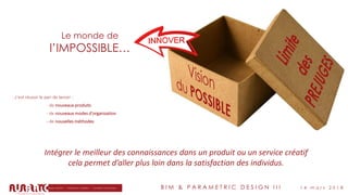 B I M & P A R A M E T R I C D E S I G N I I I 1 4 m a r s 2 0 1 8
Le monde de
l’IMPOSSIBLE…
Intégrer le meilleur des connaissances dans un produit ou un service créatif
cela permet d’aller plus loin dans la satisfaction des individus.
…c'est réussir le pari de lancer :
- de nouveaux produits
- de nouveaux modes d'organisation
- de nouvelles méthodes