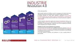 B I M & P A R A M E T R I C D E S I G N I I I 1 4 m a r s 2 0 1 8
INDUSTRIE
Révolution 4.0
Le futur dès aujourd’hui.
Cette nouvelle industrie 4.0 s'affirme comme la convergence du monde virtuel, de la
conception numérique et de la gestion avec les produits et objets du monde réel.
La grande promesse de cette 4ème révolution industrielle est de séduire
les consommateurs avec des produits uniques et personnalisés en maintenant une
rentabilité malgré de faibles volumes de fabrication. Ce type de production s'appelle la
"Smart Product".
La 4ème révolution industrielle organise des processus de production induits par les
innovations liées à l'internet des objets et aux technologies du numérique, telles que
la cobotique, la réalité augmentée, l'impression 3D, l’IA, afin d'exploiter les données
issues du Big data et de la maquette numérique.
Flexibilité de l’usine et personnalisation de la production
Le consommateur final, de même que les différents partenaires, peuvent prendre une
place dans le processus de fabrication, permettant la personnalisation des produits et
la modification de leurs caractéristiques en fonction des demandes ou des difficultés
rencontrées par les fournisseurs.
Il est donc possible de proposer une production à la fois à grande échelle et
personnalisée.