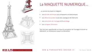 B I M & P A R A M E T R I C D E S I G N I I I 1 4 m a r s 2 0 1 8
La MAQUETTE NUMERIQUE…
… au service du projet en intégrant :
• Les données techniques aux composants architectoniques
• Les références produit issues des catalogues des fabricants
• Les instructions de montage et d’assemblage
• Les consignes d’entretien
Tout ceci pour appréhender au mieux la conception de l’ouvrage et assurer sa
réalisation, sa maintenance jusqu’à sa démolition.
