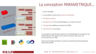B I M & P A R A M E T R I C D E S I G N I I I 1 4 m a r s 2 0 1 8
La conception PARAMETRIQUE…
… à pour avantage :
• La conception à partir de données immatérielles
• L’étude de variante
• Le déploiement d’une méthodologie ou concept structurel
• L’analyse du modèle par extraction de DATA
• L’automatisation de taches
La conception paramétrique apporte une méthodologie de conception très
mathématique. Elle apporte une ouverture d’esprit mais aussi une
structuration de son idée.
Il faut tout de même prendre en compte la finalité des éléments générés
(Géométrie, DATA).
