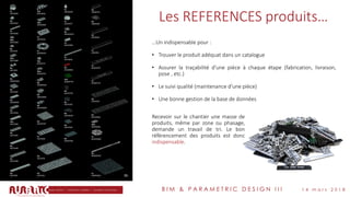 B I M & P A R A M E T R I C D E S I G N I I I 1 4 m a r s 2 0 1 8
Les REFERENCES produits…
…Un indispensable pour :
• Trouver le produit adéquat dans un catalogue
• Assurer la traçabilité d’une pièce à chaque étape (fabrication, livraison,
pose , etc.)
• Le suivi qualité (maintenance d’une pièce)
• Une bonne gestion de la base de données
Recevoir sur le chantier une masse de
produits, même par zone ou phasage,
demande un travail de tri. Le bon
référencement des produits est donc
indispensable.