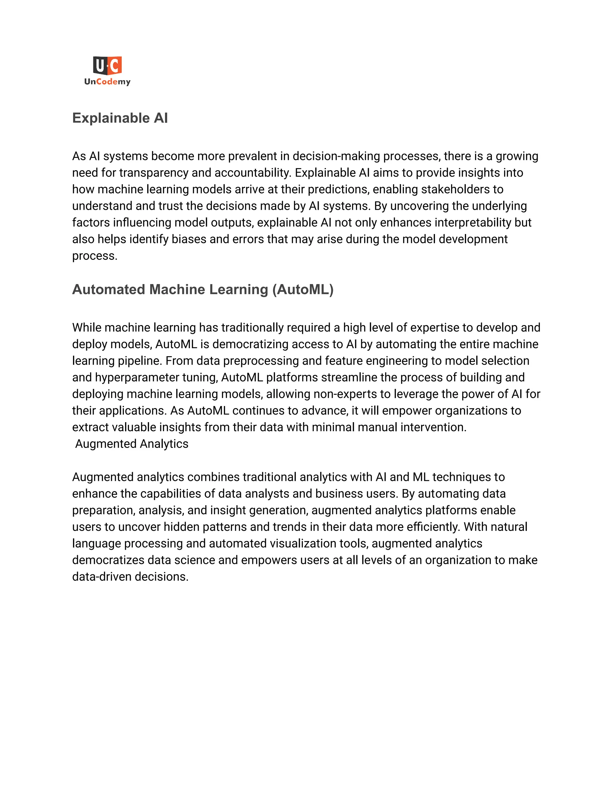 ‭
Explainable AI‬
‭
As AI systems become more prevalent in decision-making processes, there is a growing‬
‭
need for transparency and accountability. Explainable AI aims to provide insights into‬
‭
how machine learning models arrive at their predictions, enabling stakeholders to‬
‭
understand and trust the decisions made by AI systems. By uncovering the underlying‬
‭
factors influencing model outputs, explainable AI not only enhances interpretability but‬
‭
also helps identify biases and errors that may arise during the model development‬
‭
process.‬
‭
Automated Machine Learning (AutoML)‬
‭
While machine learning has traditionally required a high level of expertise to develop and‬
‭
deploy models, AutoML is democratizing access to AI by automating the entire machine‬
‭
learning pipeline. From data preprocessing and feature engineering to model selection‬
‭
and hyperparameter tuning, AutoML platforms streamline the process of building and‬
‭
deploying machine learning models, allowing non-experts to leverage the power of AI for‬
‭
their applications. As AutoML continues to advance, it will empower organizations to‬
‭
extract valuable insights from their data with minimal manual intervention.‬
‭
Augmented Analytics‬
‭
Augmented analytics combines traditional analytics with AI and ML techniques to‬
‭
enhance the capabilities of data analysts and business users. By automating data‬
‭
preparation, analysis, and insight generation, augmented analytics platforms enable‬
‭
users to uncover hidden patterns and trends in their data more efficiently. With natural‬
‭
language processing and automated visualization tools, augmented analytics‬
‭
democratizes data science and empowers users at all levels of an organization to make‬
‭
data-driven decisions.‬
 