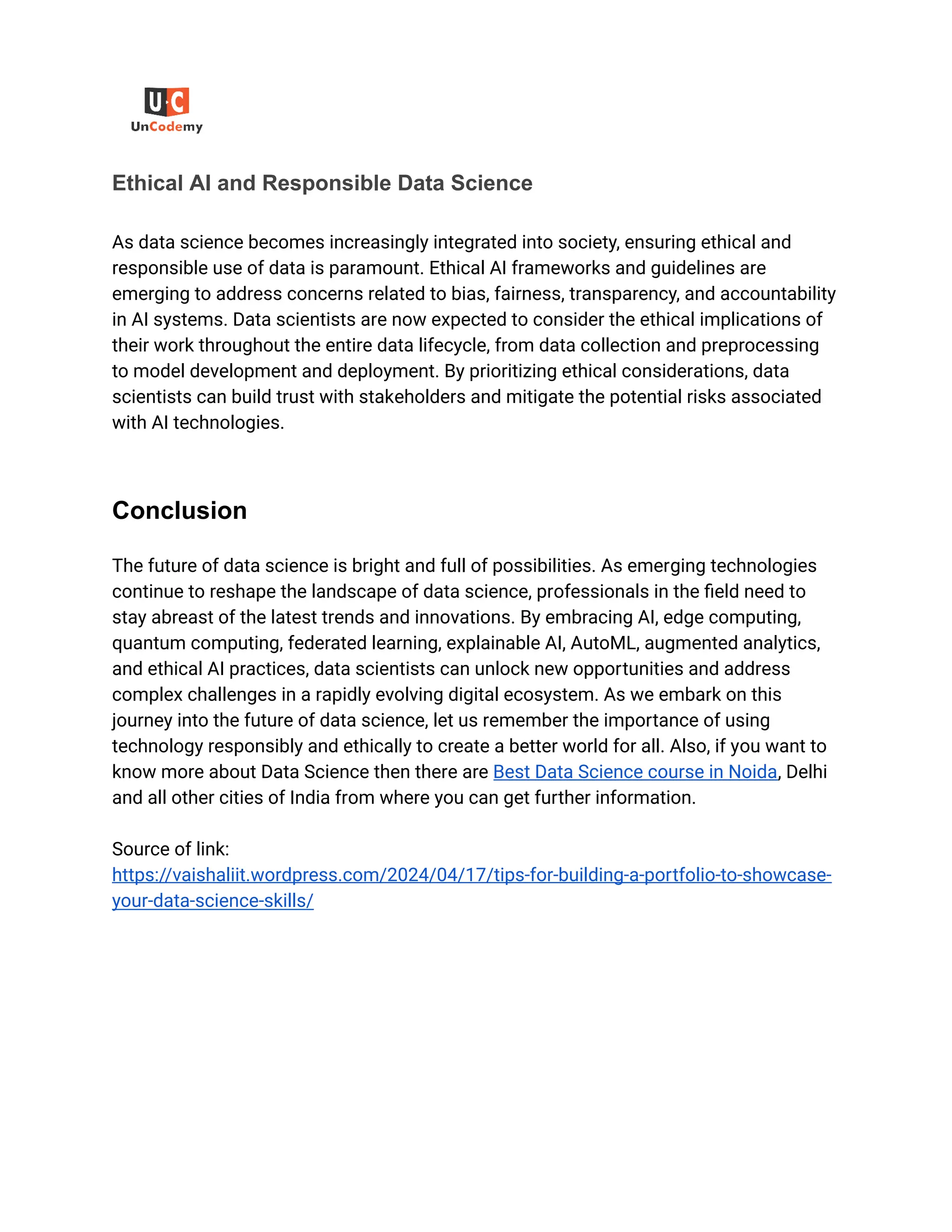 ‭
Ethical AI and Responsible Data Science‬
‭
As data science becomes increasingly integrated into society, ensuring ethical and‬
‭
responsible use of data is paramount. Ethical AI frameworks and guidelines are‬
‭
emerging to address concerns related to bias, fairness, transparency, and accountability‬
‭
in AI systems. Data scientists are now expected to consider the ethical implications of‬
‭
their work throughout the entire data lifecycle, from data collection and preprocessing‬
‭
to model development and deployment. By prioritizing ethical considerations, data‬
‭
scientists can build trust with stakeholders and mitigate the potential risks associated‬
‭
with AI technologies.‬
‭
Conclusion‬
‭
The future of data science is bright and full of possibilities. As emerging technologies‬
‭
continue to reshape the landscape of data science, professionals in the field need to‬
‭
stay abreast of the latest trends and innovations. By embracing AI, edge computing,‬
‭
quantum computing, federated learning, explainable AI, AutoML, augmented analytics,‬
‭
and ethical AI practices, data scientists can unlock new opportunities and address‬
‭
complex challenges in a rapidly evolving digital ecosystem. As we embark on this‬
‭
journey into the future of data science, let us remember the importance of using‬
‭
technology responsibly and ethically to create a better world for all. Also, if you want to‬
‭
know more about Data Science then there are‬‭
Best Data Science course in Noida‬
‭
, Delhi‬
‭
and all other cities of India from where you can get further information.‬
‭
Source of link:‬
‭
https://vaishaliit.wordpress.com/2024/04/17/tips-for-building-a-portfolio-to-showcase-‬
‭
your-data-science-skills/‬
 
