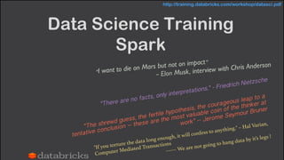 Data Science Training
Spark
“I want to die on Mars but not on impact”
— Elon Musk, interview with Chris Anderson
“The shrewd guess, the fertile hypothesis, the courageous leap to a
tentative conclusion – these are the most valuable coin of the thinker at
work” -- Jerome Seymour Bruner
"There are no facts, only interpretations." - Friedrich Nietzsche
"If you torture the data long enough, it will confess to anything." – Hal Varian,
Computer Mediated Transactions!
------ We are not going to hang data by it’s legs !!
http://training.databricks.com/workshop/datasci.pdf
 