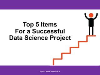 Top 5 Items
For a Successful
Data Science Project
(c) 2018 Robert Joseph, Ph.D.
 