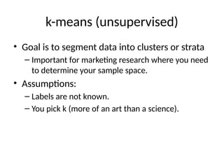 k-means (unsupervised)
• Goal is to segment data into clusters or strata
– Important for marketing research where you need
to determine your sample space.
• Assumptions:
– Labels are not known.
– You pick k (more of an art than a science).
 