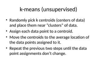 k-means (unsupervised)
• Randomly pick k centroids (centers of data)
and place them near “clusters” of data.
• Assign each data point to a centroid.
• Move the centroids to the average location of
the data points assigned to it.
• Repeat the previous two steps until the data
point assignments don’t change.
 
