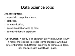 Data Science Jobs
Job descriptions:
• experts in computer science,
• statistics,
• communication,
• data visualization, and to have
• extensive domain expertise
Observation: Nobody is an expert in everything, which is why
it makes more sense to create teams of people who have
different profiles and different expertise-together, as a team,
they can specialize in all those things.
 