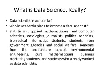 What is Data Science, Really?
• Data scientist in academia ?
• who in academia plans to become a data scientist?
• statisticians, applied mathematicians, and computer
scientists, sociologists, journalists, political scientists,
biomedical informatics students, students from
government agencies and social welfare, someone
from the architecture school, environmental
engineering, pure mathematicians, business
marketing students, and students who already worked
as data scientists.
 