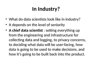 In Industry?
• What do data scientists look like in industry?
• It depends on the level of seniority
• A chief data scientist : setting everything up
from the engineering and infrastructure for
collecting data and logging, to privacy concerns,
to deciding what data will be user-facing, how
data is going to be used to make decisions, and
how it’s going to be built back into the product.
 