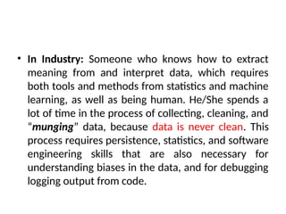 • In Industry: Someone who knows how to extract
meaning from and interpret data, which requires
both tools and methods from statistics and machine
learning, as well as being human. He/She spends a
lot of time in the process of collecting, cleaning, and
“munging” data, because data is never clean. This
process requires persistence, statistics, and software
engineering skills that are also necessary for
understanding biases in the data, and for debugging
logging output from code.
 