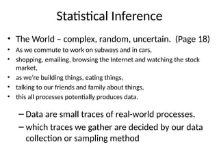 Statistical Inference
• The World – complex, random, uncertain. (Page 18)
• As we commute to work on subways and in cars,
• shopping, emailing, browsing the Internet and watching the stock
market,
• as we’re building things, eating things,
• talking to our friends and family about things,
• this all processes potentially produces data.
– Data are small traces of real-world processes.
– which traces we gather are decided by our data
collection or sampling method
 