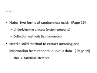 …..
• Note: two forms of randomness exist: (Page 19)
– Underlying the process (system property)
– Collection methods (human errors)
• Need a solid method to extract meaning and
information from random, dubious data. ( Page 19)
– This is Statistical Inference!
 