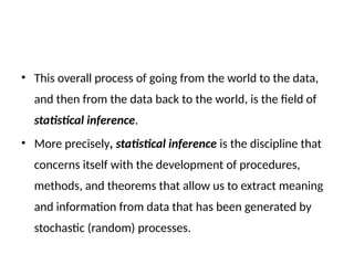 • This overall process of going from the world to the data,
and then from the data back to the world, is the field of
statistical inference.
• More precisely, statistical inference is the discipline that
concerns itself with the development of procedures,
methods, and theorems that allow us to extract meaning
and information from data that has been generated by
stochastic (random) processes.
 
