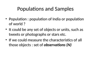 Populations and Samples
• Population : population of India or population
of world ?
• It could be any set of objects or units, such as
tweets or photographs or stars etc.
• If we could measure the characteristics of all
those objects : set of observations (N)
 