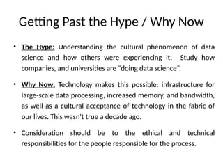 Getting Past the Hype / Why Now
• The Hype: Understanding the cultural phenomenon of data
science and how others were experiencing it. Study how
companies, and universities are “doing data science”.
• Why Now: Technology makes this possible: infrastructure for
large-scale data processing, increased memory, and bandwidth,
as well as a cultural acceptance of technology in the fabric of
our lives. This wasn't true a decade ago.
• Consideration should be to the ethical and technical
responsibilities for the people responsible for the process.
 