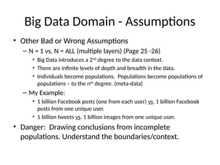 Big Data Domain - Assumptions
• Other Bad or Wrong Assumptions
– N = 1 vs. N = ALL (multiple layers) (Page 25 -26)
• Big Data introduces a 2nd
degree to the data context.
• There are infinite levels of depth and breadth in the data.
• Individuals become populations. Populations become populations of
populations – to the nth
degree. (meta-data)
– My Example:
• 1 billion Facebook posts (one from each user) vs. 1 billion Facebook
posts from one unique user.
• 1 billion tweets vs. 1 billion images from one unique user.
• Danger: Drawing conclusions from incomplete
populations. Understand the boundaries/context.
 