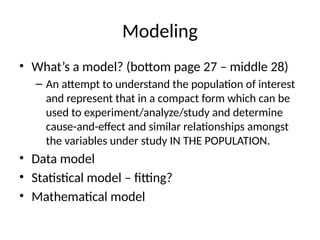 Modeling
• What’s a model? (bottom page 27 – middle 28)
– An attempt to understand the population of interest
and represent that in a compact form which can be
used to experiment/analyze/study and determine
cause-and-effect and similar relationships amongst
the variables under study IN THE POPULATION.
• Data model
• Statistical model – fitting?
• Mathematical model
 
