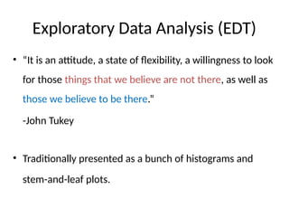 Exploratory Data Analysis (EDT)
• “It is an attitude, a state of flexibility, a willingness to look
for those things that we believe are not there, as well as
those we believe to be there.”
-John Tukey
• Traditionally presented as a bunch of histograms and
stem-and-leaf plots.
 